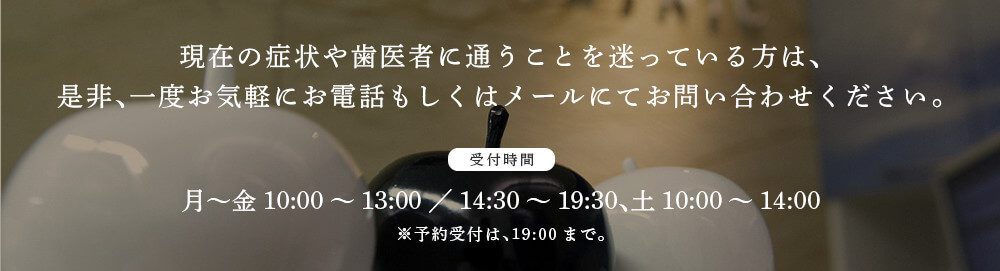 現在の症状や歯医者に通うことを迷っている方は、是非、一度お気軽にお電話もしくはメールにてお問い合わせください。＜受付時間＞月～金10:00～13:00／14:30～19:30、土10:00～14:00