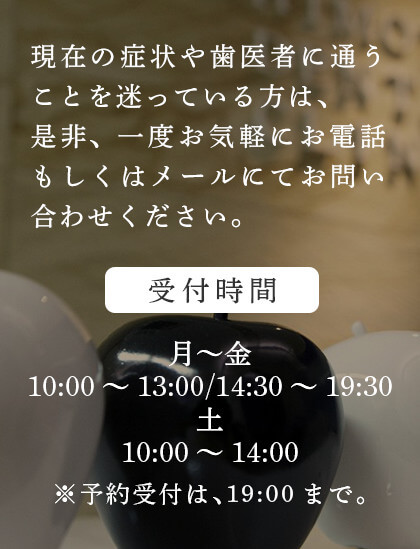 現在の症状や歯医者に通うことを迷っている方は、是非、一度お気軽にお電話もしくはメールにてお問い合わせください。＜受付時間＞月～金10:00～13:00／14:30～19:30、土10:00～14:00